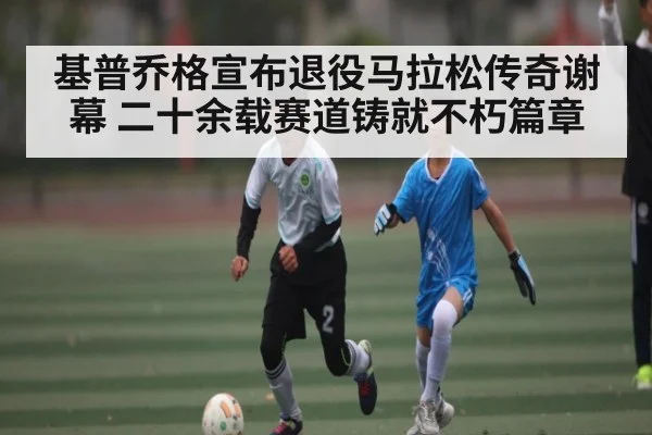 基普乔格宣布退役马拉松传奇谢幕 二十余载赛道铸就不朽篇章 - kaiyun