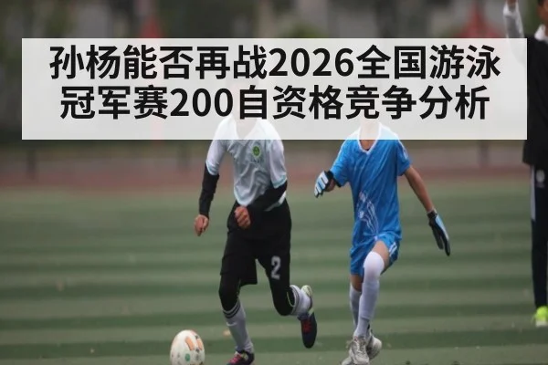 孙杨能否再战2026全国游泳冠军赛200自资格竞争分析