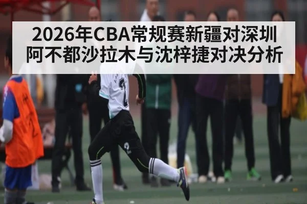 2026年CBA常规赛新疆对深圳阿不都沙拉木与沈梓捷对决分析